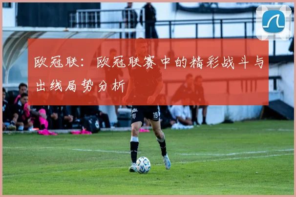 欧冠联：欧冠联赛中的精彩战斗与出线局势分析