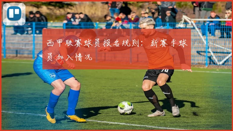 西甲联赛球员报名规则：新赛季球员加入情况