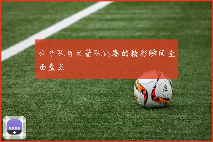 公牛队与火箭队比赛的精彩瞬间全面盘点