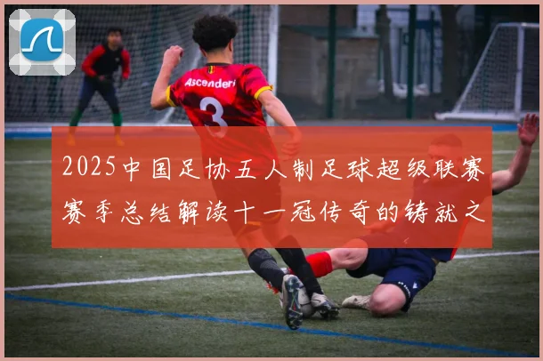 2025中国足协五人制足球超级联赛赛季总结解读十一冠传奇的铸就之路