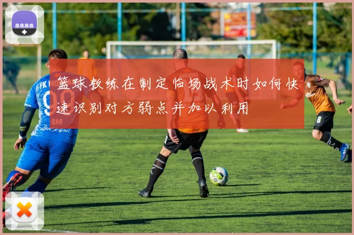 篮球教练在制定临场战术时如何快速识别对方弱点并加以利用