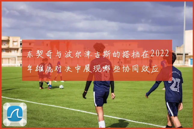 东契奇与波尔津吉斯的搭档在2022年雄鹿对决中展现哪些协同效应